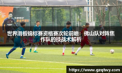 世界滑板锦标赛资格赛次轮前瞻：佛山队对阵焦作队的技战术解析