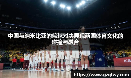 中国与纳米比亚的篮球对决展现两国体育文化的碰撞与融合